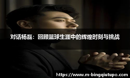 对话杨磊：回顾篮球生涯中的辉煌时刻与挑战