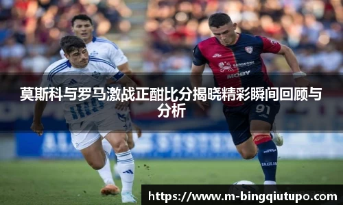 莫斯科与罗马激战正酣比分揭晓精彩瞬间回顾与分析